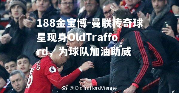 曼联传奇球星现身OldTrafford，为球队加油助威