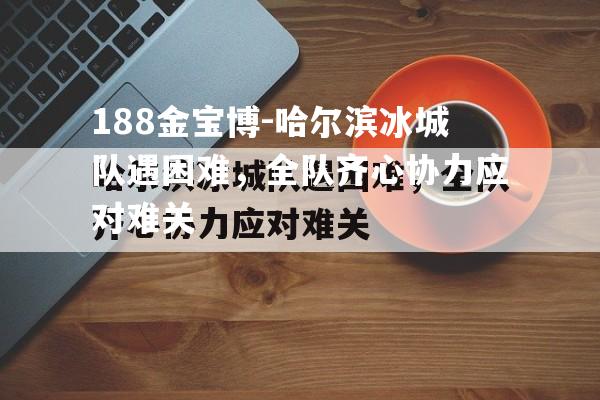 188金宝博-哈尔滨冰城队遇困难，全队齐心协力应对难关