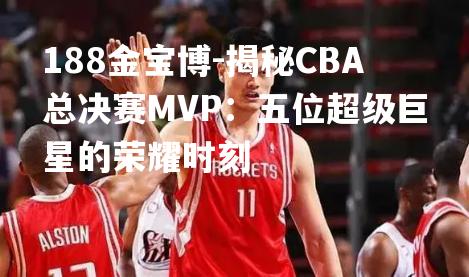 188金宝博-揭秘CBA总决赛MVP：五位超级巨星的荣耀时刻