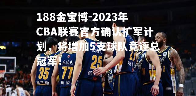 2023年CBA联赛官方确认扩军计划，将增加5支球队竞逐总冠军！