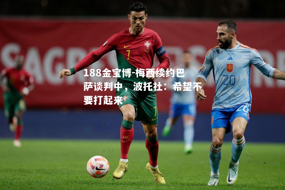 梅西续约巴萨谈判中，波托社：希望不要打起来