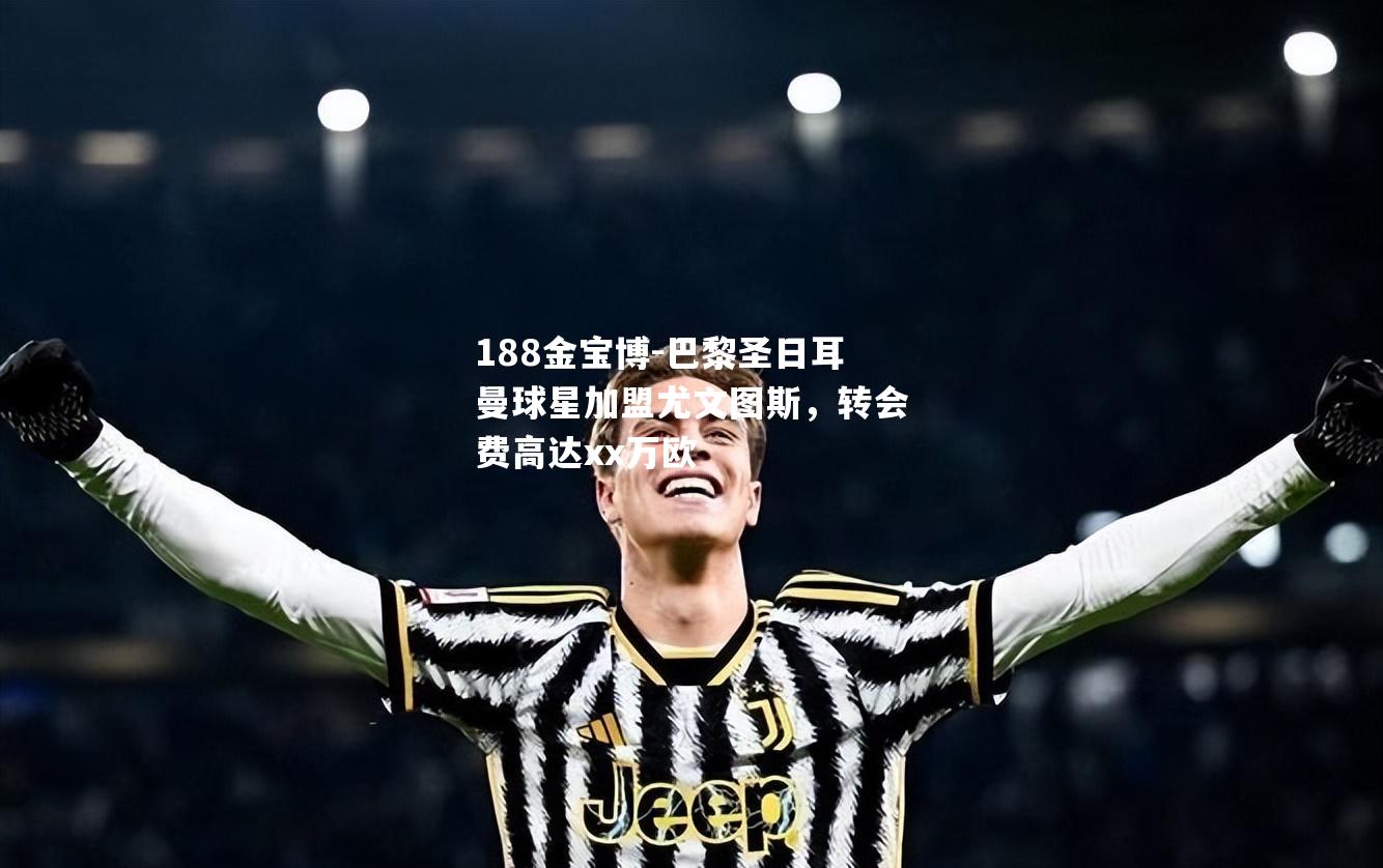 巴黎圣日耳曼球星加盟尤文图斯，转会费高达xx万欧